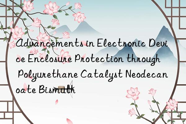 Advancements in Electronic Device Enclosure Protection through Polyurethane Catalyst Neodecanoate Bismuth