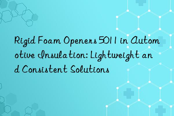 rigid foam openers 5011 in automotive insulation: lightweight and consistent solutions