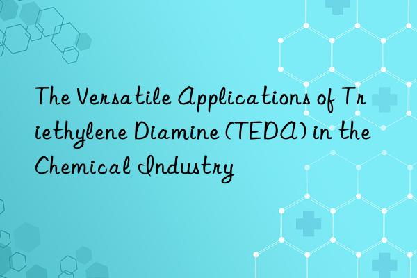 the versatile applications of triethylene diamine (teda) in the chemical industry