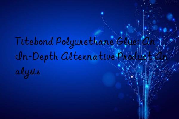 titebond polyurethane glue: an in-depth alternative product analysis