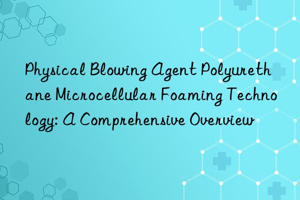 physical blowing agent polyurethane microcellular foaming technology: a comprehensive overview