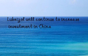 Lubrizol will continue to increase investment in China