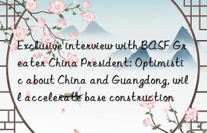 Exclusive interview with BASF Greater China President: Optimistic about China and Guangdong, will accelerate base construction