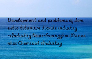 Development and problems of domestic titanium dioxide industry-Industry News-Guangzhou Xianrenhui Chemical Industry