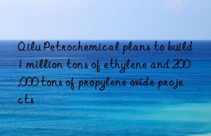 Qilu Petrochemical plans to build 1 million tons of ethylene and 200,000 tons of propylene oxide projects