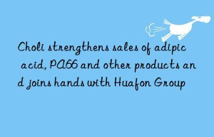 Choli strengthens sales of adipic acid, PA66 and other products and joins hands with Huafon Group