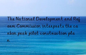 The National Development and Reform Commission interprets the carbon peak pilot construction plan