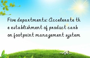 Five departments: Accelerate the establishment of product carbon footprint management system