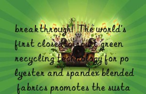 breakthrough!  The world’s first closed-circuit green recycling technology for polyester and spandex blended fabrics promotes the sustainable development of the textile and apparel industry