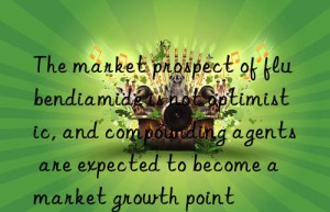 The market prospect of flubendiamide is not optimistic, and compounding agents are expected to become a market growth point