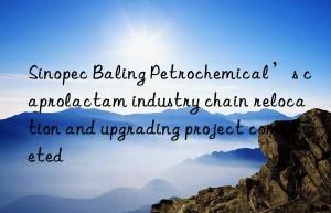 Sinopec Baling Petrochemical’s caprolactam industry chain relocation and upgrading project completed