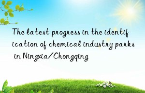 The latest progress in the identification of chemical industry parks in Ningxia/Chongqing