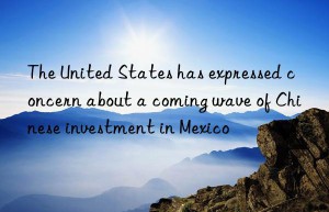 The United States has expressed concern about a coming wave of Chinese investment in Mexico