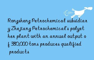 Rongsheng Petrochemical subsidiary Zhejiang Petrochemical’s polyether plant with an annual output of 380,000 tons produces qualified products