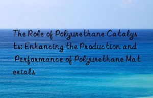 The Role of Polyurethane Catalysts: Enhancing the Production and Performance of Polyurethane Materials