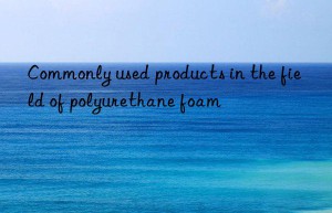 Commonly used products in the field of polyurethane foam