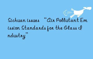 Sichuan issues “Air Pollutant Emission Standards for the Glass Industry”