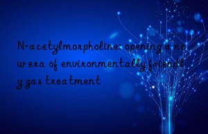 N-acetylmorpholine: opening a new era of environmentally friendly gas treatment