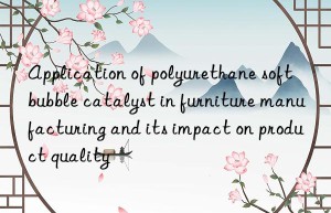 Application of polyurethane soft bubble catalyst in furniture manufacturing and its impact on product quality