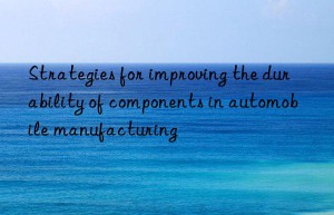 Strategies for improving the durability of components in automobile manufacturing