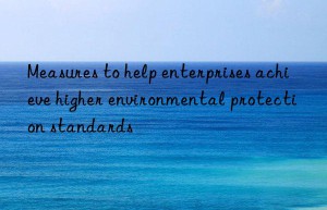 Measures to help enterprises achieve higher environmental protection standards