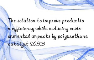 The solution to improve production efficiency while reducing environmental impacts by polyurethane catalyst SA603