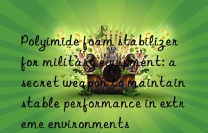 Polyimide foam stabilizer for military equipment: a secret weapon to maintain stable performance in extreme environments