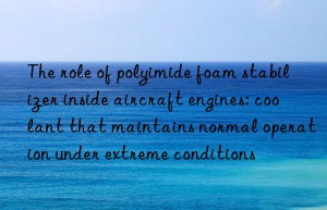 The role of polyimide foam stabilizer inside aircraft engines: coolant that maintains normal operation under extreme conditions