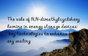 The role of N,N-dimethylcyclohexylamine in energy storage devices: key technologies to enhance battery sealing