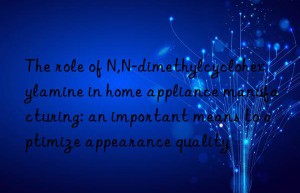 The role of N,N-dimethylcyclohexylamine in home appliance manufacturing: an important means to optimize appearance quality