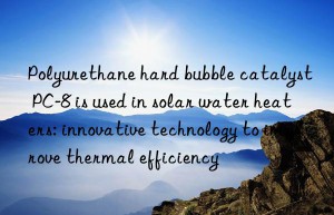 Polyurethane hard bubble catalyst PC-8 is used in solar water heaters: innovative technology to improve thermal efficiency