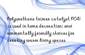 Polyurethane trimer catalyst PC41 is used in home decoration: environmentally friendly choices for creating warm living spaces