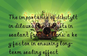 The importance of dibutyltin dilaurate catalysts in sealant formulations: a key factor in ensuring long-term sealing effect