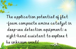 The application potential of flat-foam composite amine catalyst in deep-sea detection equipment: a right-hand assistant to explore the unknown world