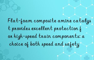 Flat-foam composite amine catalyst provides excellent protection for high-speed train components: a choice of both speed and safety