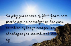 Safety guarantee of flat-foam composite amine catalyst in the construction of large bridges: key technologies for structural stability