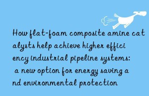 How flat-foam composite amine catalysts help achieve higher efficiency industrial pipeline systems: a new option for energy saving and environmental protection