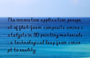 The innovative application prospect of flat-foam composite amine catalysts in 3D printing materials: a technological leap from concept to reality