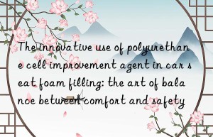 The innovative use of polyurethane cell improvement agent in car seat foam filling: the art of balance between comfort and safety