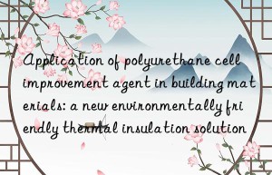 Application of polyurethane cell improvement agent in building materials: a new environmentally friendly thermal insulation solution