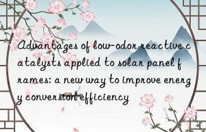 Advantages of low-odor reactive catalysts applied to solar panel frames: a new way to improve energy conversion efficiency