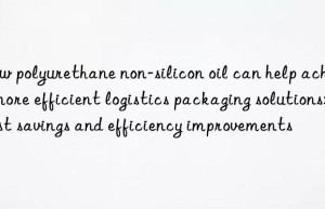 How polyurethane non-silicon oil can help achieve more efficient logistics packaging solutions: cost savings and efficiency improvements