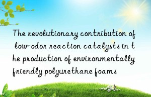 The revolutionary contribution of low-odor reaction catalysts in the production of environmentally friendly polyurethane foams