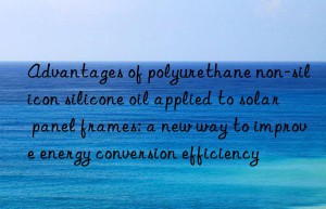 Advantages of polyurethane non-silicon silicone oil applied to solar panel frames: a new way to improve energy conversion efficiency