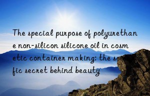 The special purpose of polyurethane non-silicon silicone oil in cosmetic container making: the scientific secret behind beauty