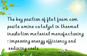 The key position of flat foam composite amine catalyst in thermal insulation material manufacturing: improving energy efficiency and reducing costs