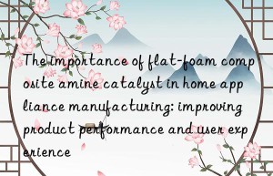 The importance of flat-foam composite amine catalyst in home appliance manufacturing: improving product performance and user experience