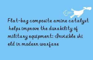 Flat-bag composite amine catalyst helps improve the durability of military equipment: Invisible shield in modern warfare