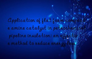 Application of flat foam composite amine catalyst in petrochemical pipeline insulation: an effective method to reduce energy loss