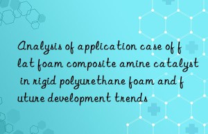 Analysis of application case of flat foam composite amine catalyst in rigid polyurethane foam and future development trends